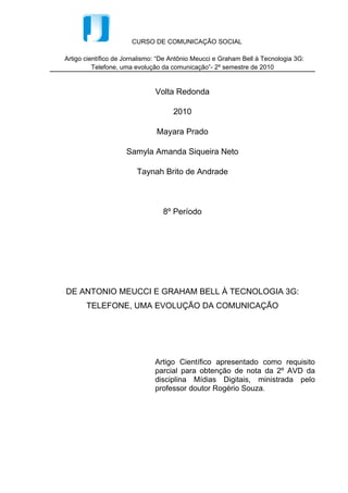 Mayara Prado

            Samyla Amanda Siqueira Neto

              Taynah Brito de Andrade



                    8º Período




DE ANTONIO MEUCCI E GRAHAM BELL À TECNOLOGIA 3G:
    TELEFONE, UMA EVOLUÇÃO DA COMUNICAÇÃO




                  Artigo Científico apresentado como requisito
                  parcial para obtenção de nota da 2º AVD da
                  disciplina Mídias Digitais, ministrada pelo
                  professor doutor Rogério Souza.




                  Volta Redonda

                       2010
 