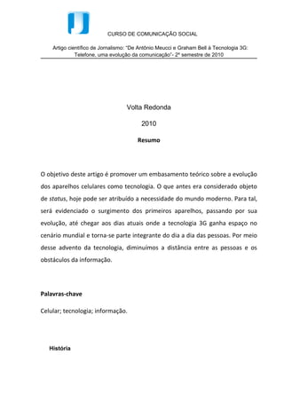 Resumo




O objetivo deste artigo é promover um embasamento teórico sobre a evolução
dos aparelhos celulares como tecnologia. O que antes era considerado objeto
de status, hoje pode ser atribuído a necessidade do mundo moderno. Para tal,
será evidenciado o surgimento dos primeiros aparelhos, passando por sua
evolução, até chegar aos dias atuais onde a tecnologia 3G ganha espaço no
cenário mundial e torna-se parte integrante do dia a dia das pessoas. Por meio
desse advento da tecnologia, diminuímos a distância entre as pessoas e os
obstáculos da informação.




Palavras-chave

Celular; tecnologia; informação.




   História


   A evolução tecnológica é um dos marcos da sociedade moderna e não é recente
que os meios de comunicação têm se destacado em meio a essa evolução;
principalmente no que se refere à telefonia.


   O telefone teve seu primeiro protótipo em 1860, quando Antonio Meucci criou o
eletrofonecado, apesar de a criação ser atribuída a Alexander Graham Bell. E
mesmo que lentamente, esses primeiros telefones foram evoluindo e passando a
integrar a vida das pessoas. No Brasil, os primeiros telefones foram instalados no
Rio de Janeiro e em 1883, a cidade possuía cinco centrais, que interligavam 5000
linhas. Havia também a central interurbana, ligando a cidade do Rio à Petrópolis.
 