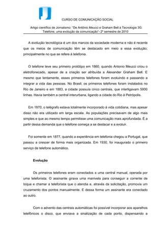 Em 1870, o telégrafo estava totalmente incorporado à vida cotidiana, mas apesar
disso não era utilizado em larga escala. As populações precisavam de algo mais
simples e que ao mesmo tempo permitisse uma comunicação mais aprofundada. É a
partir dessa demanda que o telefone começa a se destacar e a evoluir.


   Foi somente em 1877, quando a experiência em telefonia chegou a Portugal, que
passou a crescer de forma mais organizada. Em 1930, foi inaugurado o primeiro
serviço de telefone automático.


      Evolução


      Os primeiros telefones eram conectados a uma central manual, operada por
uma telefonista. O assinante girava uma manivela para conseguir a corrente de
toque e chamar a telefonista que o atendia e, através da solicitação, promovia um
cruzamento dos pontos manualmente. E dessa forma um assinante era conectado
ao outro.


      Com o advento das centrais automáticas foi possível incorporar aos aparelhos
telefônicos o disco, que enviava a sinalização de cada ponto, dispensando a
mediação de uma telefonista. Assim surge a sinalização decádica, que consiste em
uma série de 1 a 10 pulsos. Essa sinalização foi utilizada até a década de 60,
quando foi implantado o teclado eletrônico, que facilitavam a discagem e enviava os
pulsos mais rapidamente.


      Com essa evolução e diante da enorme procura por essa facilidade que a
tecnologia oferecia, o sistema de telefonia ficou saturado. A enorme quantidade de
fios tornava quase impossível a transmissão dos dados, principalmente por longas
distâncias, além das muitas interferências entre chamadas.


      Neste momento, o sistema de telefonia digital foi implantado, com o código
binário, que mais tarde passaria a ser utilizado também nos computadores. O novo
sistema, com carregamento bastante superior de dados, foi um divisor de águas no
campo da comunicação telefônica.
 