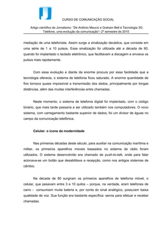 Celular: o ícone da modernidade


      Nas primeiras décadas deste século, para auxiliar na comunicação marítima e
militar, os primeiros aparelhos móveis baseados no sistema de rádio foram
utilizados. O sistema desenvolvido era chamado de push-to-talk, onde para falar
acionava-se um botão que desabilitava a recepção, como nos antigos sistemas de
câmbio.


      Na década de 80 surgiram os primeiros aparelhos de telefonia móvel, o
celular, que pesavam entre 3 e 10 quilos – porque, na verdade, eram telefones de
carro - consumiam muita bateria e, por conta do sinal analógico, possuíam baixa
qualidade de voz. Sua função era bastante específica: servia para efetuar e receber
chamadas.


      Os primeiros aparelhos não tinham qualquer tela ou visor, eram aparelhos de
telefones, com teclado numérico, tal como os aparelhos de telefone de rede fixa.
Apenas não tinham fios.


      Diante das deficiências do sistema analógico utilizado houve a necessidade
de se desenvolver um novo sistema, para que este fosse superado. Seria a segunda
geração de sistemas móveis, ou 2G. Porém, por mais que a segunda geração
oferecesse melhora, ainda existiam questões que necessitavam atenção para
permitir o desenvolvimento desse importante veículo de comunicação, como por
exemplo a padronização dos sistemas móveis, que interfere mais diretamente na
indústria telefônica. Ou ainda, no que tange à questão de capacidade ou segurança
do sistema.


      E para superar tais questões foi desenvolvido o sistema digital que, em
princípio, além de maior capacidade, permitiam uma codificação da voz mais
poderosa, maior segurança nas informações, eliminando consideravelmente
possíveis erros. Nasceu assim a tecnologia GSM.
 