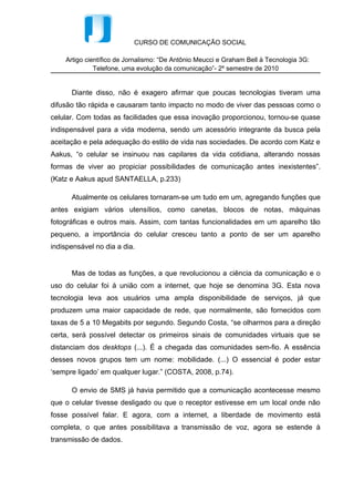 distanciam dos desktops (...). É a chegada das comunidades sem-fio. A essência
desses novos grupos tem um nome: mobilidade. (...) O essencial é poder estar
‘sempre ligado’ em qualquer lugar.” (COSTA, 2008, p.74).

      O envio de SMS já havia permitido que a comunicação acontecesse mesmo
que o celular tivesse desligado ou que o receptor estivesse em um local onde não
fosse possível falar. E agora, com a internet, a liberdade de movimento está
completa, o que antes possibilitava a transmissão de voz, agora se estende à
transmissão de dados.


        A disseminação do telefone móvel abriu oportunidades inéditas de
comunicação. O caráter portátil do novo meio e seu uso social fez com que o
homem inventasse novas e diferentes formas de interação e de se “estar junto” na
contemporaneidade.


      Santaella (2007), deixa explícito que o celular tornou-se essencial:


                     “Eles (os celulares) são tão leves, uns verdadeiros mimos, vão para onde
                     vamos, pequenos objetos de estimação, nos bolsos, nas bolsas, colam-se
                     ao nosso rosto, e, por meio de protocolos simples de uma interface
                     amigável, seus infinitos fios invisíveis nos põem potencialmente em contato
                     com pessoas em quaisquer partes do mundo.” (SANTAELLA, p.232)




      É bastante comum nos dias de hoje percebermos o indivíduo utilizando o
celular por mais tempo diante dos olhos do que encostado no ouvido, já que este se
tornou um dispositivo multimídia. Dias (2002), define a transição dos aparelhos
celulares de objetos de desejo à dependência tecnológica.


                     O celular deixou de ser apenas um objeto de desejo para se tornar
                     uma necessidade, deixou de ser artigo de luxo para, em muitos
                     casos, se tornar item básico. A telefonia móvel atingiu um patamar
                     que permeia todo o tecido da sociedade brasileira moderna e que,
                     assim como os computadores, criou um forte vínculo de dependência
                     com essa tecnologia (Dias et al, 2002).
 
