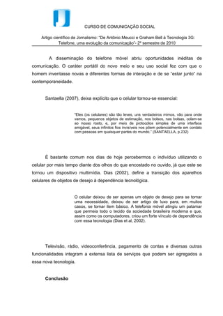 Televisão, rádio, videoconferência, pagamento de contas e diversas outras
funcionalidades integram a extensa lista de serviços que podem ser agregados a
essa nova tecnologia.


      Conclusão


      A tecnologia tem se mostrado cada vez mais presente na vida das pessoas e
nos aparelhos telefônicos isso não poderia ser diferente, já que os aparelhos vêm se
desenvolvendo com muita rapidez. Grande parte dessa evolução se deve ao
advento da internet, que facilitou o acesso à informação de uma forma geral.


      Assim percebemos que o desenvolvimento das tecnologias que melhoraram e
ampliaram o uso do celular foi o grande responsável pela desburocratização da
comunicação no mundo moderno. E tudo leva a crer que a emigração da informação
para o on-line contemplará as versões para celular como um de seus principais
formatos, substituindo até mesmo o computador.


Referências Bibliográficas


COSTA, Rogério da. A cultura digital. São Paulo: Publifolha, 2008.


DIAS, S. et al, (coord). Gestão de Marketing. São Paulo: Saraiva, 2002.


SANTAELLA, Lucia. Linguagens líquidas na era da mobilidade. São Paulo:

Paulus, 2007.
 