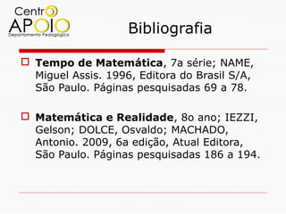 Bibliografia

 Tempo de Matemática, 7a série; NAME,
  Miguel Assis. 1996, Editora do Brasil S/A,
  São Paulo. Páginas pesquisadas 69 a 78.

 Matemática e Realidade, 8o ano; IEZZI,
  Gelson; DOLCE, Osvaldo; MACHADO,
  Antonio. 2009, 6a edição, Atual Editora,
  São Paulo. Páginas pesquisadas 186 a 194.
 