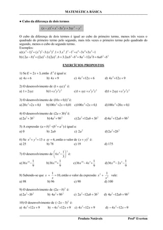 MATEMÁTICA BÁSICA
Produto Notáveis Prof° Everton
● Cubo da diferença de dois termos
O cubo da diferença de dois termos é igual ao cubo do primeiro termo, menos três vezes o
quadrado do primeiro termo pelo segundo, mais três vezes o primeiro termo pelo quadrado do
segundo, menos o cubo do segundo termo.
Exemplos:
a) 13311..31.).(3)()1( 246322223232
 xxxxxxx
b) 6128.2.3.)3.(2)2()2( 322332233
babbaabbabaaba 
EXERCÍCIOS PROPOSTOS
1) Se ,32  xE então 2
E é igual a:
a) 64 x b) 94 x c) 6124 2
 xx d) 9124 2
 xx
2) O desenvolvimento de 2
)1( xyz é:
a) xyz21 b) 222
1 zyx c) 222
1 zyxxyz  d) 222
21 zyxxyz 
3) O desenvolvimento de 2
)1,010( x é:
a) 1,0220 2
 xx b) 01,02100 2
 xx c) 1,02100 2
 xx d) 1,020100 2
 xx
4) O desenvolvimento de 2
)32( ba  é:
a) 22
32 ba  b) 22
94 ba  c) 22
3122 baba  d) 22
9124 baba 
5) A expressão )()( 222
abba  é igual a:
a) 0 b) ab2 c) 2
2a d) 22
22 ba 
6) Se 1322
 yx e ,6xy então o valor de 2
)( yx  é:
a) 25 b) 78 c) 19 d) 175
7) O desenvolvimento de
2
5
3
1
6 





x é:
a)
9
1
36 25
x b)
9
1
36 10
x c)
9
1
436 510
 xx d)
9
1
236 510
 xx
8) Sabendo-se que ,10
1

x
x então o valor da expressão 2
2 1
x
x  vale:
a) 98 b) 96 c) 90 d) 100
9) O desenvolvimento de 2
)2( ba  é:
a) 22
32 ba  b) 22
94 ba  c) 22
3122 baba  d) 22
9124 baba 
10) O desenvolvimento de 2
)32(  x é:
a) 9124 2
 xx b) 9124 2
 xx c) 9124 2
 xx d) 9124 2
 xx
32233
33)( yxyyxxyx 
 