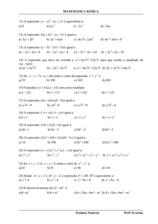 MATEMÁTICA BÁSICA
Produto Notáveis Prof° Everton
11) A expressão 22
)()( yxyx  é equivalente a:
a) 0 b) 2
2y c) 3
2y d) xy4
12) A expressão 22
)()2( baba  é igual a:
a) 22
23 ba  b) aba 63 2
 c) 22
24 abba  d) 22
44 baba 
13) A expressão )5(3)3( 22
 xx é igual a:
a) 462 2
 xx b) 462 2
 xx c) 1462 2
 xx d) 1462 2
 xx
14) A expressão que deve ser somada a babaa 2222
126  para que resulte o quadrado de
aba 32  é:
a) 222
33 baa  b) 222
33 baa  c) babaa 2222
129  d) babaa 2222
2433 
15) Se 7 yx e ,60xy então o valor da expressão 22
yx  é:
a) 53 b) 109 c) 169 d) 420
16) O produto )11).(11(  xx tem como resultado:
a) 121x b) 1112
x c) 1212
x d) 1212
x
17) A expressão )3).(3(  ababa é igual a:
a) 92
ba b) 92
ab c) 922
ba d) 622
ba
18) A expressão )1).(1( xx  é igual a:
a) 2
1 x b) 2
1 x c) 2
1 x d) 2
1 x
19) A expressão )1).(1.(5  hh é igual a:
a) 15 h b) 55 h c) 55 2
h d) 15 2
h
20) A expressão )310).(310()3( 2
xxx  é igual a:
a) 10 b) 100 c) 1009 2
x d) 10012 2
x
22) A expressão )).().(( 22
yxyxyx  é igual a:
a) 44
yx  b) 44
yx  c) 3223
yyxxyx  d) 3223
yyxxyx 
23) Se 11 yx e ,5 yx então o valor de 22
yx  é:
a)10 b)55 c) 96 d) 110
24) Sendo 2 xA e 2 xB a expressão 22
BABA  é equivalente a:
a) 42
x b) 42
x c) 882
 xx d) 482
 xx
25) O desenvolvimento de 3
)2( m é:
a) 3
8 m b) 3
8 m c) 32
6128 mmm  d) 32
6128 mmm 
 