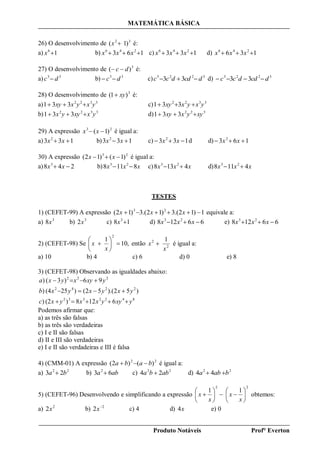 MATEMÁTICA BÁSICA
Produto Notáveis Prof° Everton
26) O desenvolvimento de 32
)1( x é:
a) 16
x b) 163 246
 xxx c) 133 246
 xxx d) 136 246
 xxx
27) O desenvolvimento de 3
)( dc  é:
a) 33
dc  b) 33
dc  c) 3223
33 dcddcc  d) 3223
33 dcddcc 
28) O desenvolvimento de 3
)1( xy é:
a) 3322
331 yxyxxy  c) 3322
331 yxyxxy 
b) 3322
331 yxxyyx  d) 322
331 xyyxxy 
29) A expressão 23
)1(  xx é igual a:
a) 133 2
 xx b) 133 2
 xx c) 133 2
 xx d d) 163 2
 xx
30) A expressão 23
)1()12(  xx é igual a:
a) 248 3
 xx b) xxx 8118 23
 c) xxx 4138 23
 d) xxx 4118 23

TESTES
1) (CEFET-99) A expressão 1)12.(3)12.(3)12( 23
 xxx equivale a:
a) 3
8x b) 3
2x c) 18 3
x d) 66128 23
 xxx e) 66128 23
 xxx
2) (CEFET-98) Se ,10
1
2







x
x então 2
2 1
x
x  é igual a:
a) 10 b) 4 c) 6 d) 0 e) 8
3) (CEFET-98) Observando as igualdades abaixo:
8422332
2242
222
6128)(2)
)52).(52()25(4)
96)3()
yxyyxxyxc
yxyxyxb
yxyxyxa



Podemos afirmar que:
a) as três são falsas
b) as três são verdadeiras
c) I e II são falsas
d) II e III são verdadeiras
e) I e II são verdadeiras e III é falsa
4) (CMM-01) A expressão 22
)()2( baba  é igual a:
a) 22
23 ba  b) aba 63 2
 c) 22
24 abba  d) 22
44 baba 
5) (CEFET-96) Desenvolvendo e simplificando a expressão
22
11













x
x
x
x obtemos:
a) 2
2x b) 2
2 
x c) 4 d) x4 e) 0
 