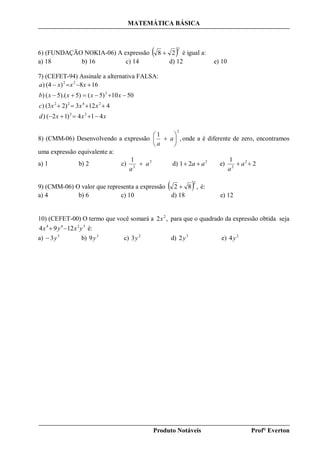 MATEMÁTICA BÁSICA
Produto Notáveis Prof° Everton
6) (FUNDAÇÃO NOKIA-06) A expressão  2
28  é igual a:
a) 18 b) 16 c) 14 d) 12 e) 10
7) (CEFET-94) Assinale a alternativa FALSA:
xxxd
xxxc
xxxxb
xxxa
414)12()
4123)2(3)
50105)(5)5).(()
168)(4)
22
2422
2
22




8) (CMM-06) Desenvolvendo a expressão ,
1
2






 a
a
onde a é diferente de zero, encontramos
uma expressão equivalente a:
a) 1 b) 2 c) 2
2
1
a
a
 d) 2
21 aa  e) 2
1 2
2
 a
a
9) (CMM-06) O valor que representa a expressão   ,82
2
 é:
a) 4 b) 6 c) 10 d) 18 e) 12
10) (CEFET-00) O termo que você somará a ,2 2
x para que o quadrado da expressão obtida seja
3264
1294 yxyx  é:
a) 3
3y b) 3
9y c) 2
3y d) 3
2y e) 2
4y
 
