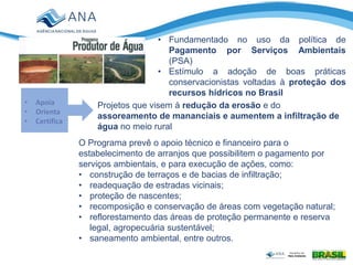 Programa Produtor de
Água
• Fundamentado no uso da política de
Pagamento por Serviços Ambientais
(PSA)
• Estímulo a adoção de boas práticas
conservacionistas voltadas à proteção dos
recursos hídricos no Brasil
• Apoia
• Orienta
• Certifica
Projetos que visem à redução da erosão e do
assoreamento de mananciais e aumentem a infiltração de
água no meio rural
O Programa prevê o apoio técnico e financeiro para o
estabelecimento de arranjos que possibilitem o pagamento por
serviços ambientais, e para execução de ações, como:
• construção de terraços e de bacias de infiltração;
• readequação de estradas vicinais;
• proteção de nascentes;
• recomposição e conservação de áreas com vegetação natural;
• reflorestamento das áreas de proteção permanente e reserva
legal, agropecuária sustentável;
• saneamento ambiental, entre outros.
 