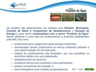 Os projetos são desenvolvidos em parceria com Estados, Municípios,
Comitês de Bacia e Companhias de Abastecimento e Geração de
Energia e, para serem contemplados com a marca “Produtor de Água”
devem obedecer a uma série de condicionantes e diretrizes estabelecidas
pela ANA, tais como:
• arranjo local para o pagamento pelos serviços ambientais;
• remuneração sempre proporcional ao serviço ambiental prestado e
com prévia inspeção de sua execução;
• sistema de monitoramento dos resultados, que visa quantificar os
benefícios obtidos com sua implantação;
• estabelecimento de parcerias;
• assistência técnica aos produtores rurais participantes;
• práticas sustentáveis de produção; e
• bacia hidrográfica como unidade de planejamento.
 