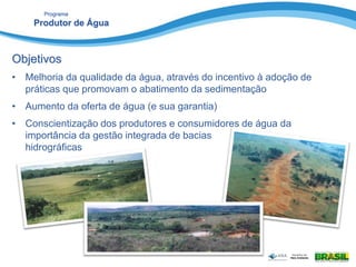 Programa
Produtor de Água
Objetivos
• Melhoria da qualidade da água, através do incentivo à adoção de
práticas que promovam o abatimento da sedimentação
• Aumento da oferta de água (e sua garantia)
• Conscientização dos produtores e consumidores de água da
importância da gestão integrada de bacias
hidrográficas
 