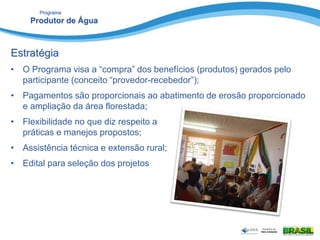 Programa
Produtor de Água
Estratégia
• O Programa visa a “compra” dos benefícios (produtos) gerados pelo
participante (conceito “provedor-recebedor”);
• Pagamentos são proporcionais ao abatimento de erosão proporcionado
e ampliação da área florestada;
• Flexibilidade no que diz respeito a
práticas e manejos propostos;
• Assistência técnica e extensão rural;
• Edital para seleção dos projetos
 