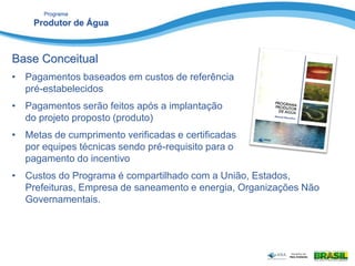 Programa
Produtor de Água
Base Conceitual
• Pagamentos baseados em custos de referência
pré-estabelecidos
• Pagamentos serão feitos após a implantação
do projeto proposto (produto)
• Metas de cumprimento verificadas e certificadas
por equipes técnicas sendo pré-requisito para o
pagamento do incentivo
• Custos do Programa é compartilhado com a União, Estados,
Prefeituras, Empresa de saneamento e energia, Organizações Não
Governamentais.
 