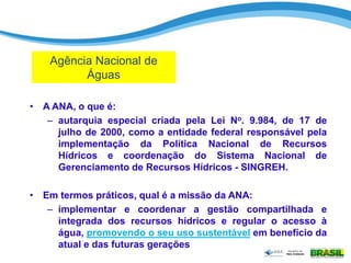 • A ANA, o que é:
– autarquia especial criada pela Lei No. 9.984, de 17 de
julho de 2000, como a entidade federal responsável pela
implementação da Política Nacional de Recursos
Hídricos e coordenação do Sistema Nacional de
Gerenciamento de Recursos Hídricos - SINGREH.
• Em termos práticos, qual é a missão da ANA:
– implementar e coordenar a gestão compartilhada e
integrada dos recursos hídricos e regular o acesso à
água, promovendo o seu uso sustentável em benefício da
atual e das futuras gerações
Agência Nacional de
Águas
 