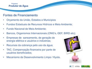 Programa
Produtor de Água
Fontes de Financiamento
• Orçamento da União, Estados e Municípios
• Fundos Estaduais de Recursos Hídricos e Meio Ambiente;
• Fundo Nacional de Meio Ambiente;
• Bancos, Organismos Internacionais (ONG’s, GEF, BIRD etc);
• Empresas de saneamento, de geração de
energia elétrica e usuários e indústrias;
• Recursos da cobrança pelo uso da água;
• TAC, Compensação financeira por parte de
usuários beneficiados;
• Mecanismo de Desenvolvimento Limpo / Kyoto.
 