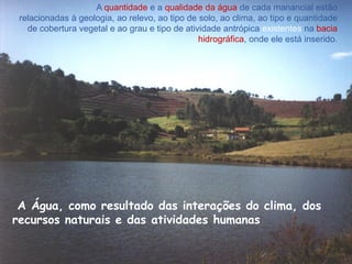 A quantidade e a qualidade da água de cada manancial estão
relacionadas à geologia, ao relevo, ao tipo de solo, ao clima, ao tipo e quantidade
de cobertura vegetal e ao grau e tipo de atividade antrópica existentes na bacia
hidrográfica, onde ele está inserido.
A Água, como resultado das interações do clima, dos
recursos naturais e das atividades humanas
 
