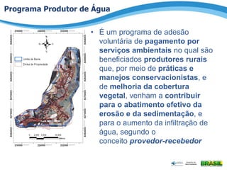 Programa Produtor de Água
• É um programa de adesão
voluntária de pagamento por
serviços ambientais no qual são
beneficiados produtores rurais
que, por meio de práticas e
manejos conservacionistas, e
de melhoria da cobertura
vegetal, venham a contribuir
para o abatimento efetivo da
erosão e da sedimentação, e
para o aumento da infiltração de
água, segundo o
conceito provedor-recebedor
 