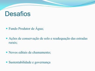 Desafios
 Fundo Produtor de Água;
 Ações de conservação de solo e readequação das estradas
rurais;
 Novos editais de chamamento;
 Sustentabilidade e governança
 