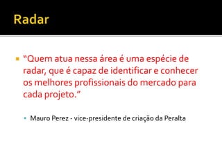  “Quem atua nessa área é uma espécie de
radar, que é capaz de identificar e conhecer
os melhores profissionais do mercado para
cada projeto.”
 Mauro Perez - vice-presidente de criação da Peralta
 