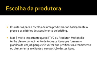  Os critérios para a escolha de uma produtora são basicamente o
preço e os critérios de atendimento do briefing.
 Mas é muito importante que o RTVC ou Produtor Multimídia
tenha pleno conhecimento de todos os itens que formam a
planilha de um job porque ele vai ter que justificar via atendimento
ou diretamente ao cliente a composição desses itens.
 