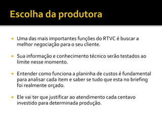  Uma das mais importantes funções do RTVC é buscar a
melhor negociação para o seu cliente.
 Sua informação e conhecimento técnico serão testados ao
limite nesse momento.
 Entender como funciona a planinha de custos é fundamental
para analisar cada item e saber se tudo que esta no briefing
foi realmente orçado.
 Ele vai ter que justificar ao atendimento cada centavo
investido para determinada produção.
 