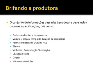  O conjunto de informações passadas à produtora deve incluir
diversas especificações, tais como:
 Dados de clientes e do comercial
 Veículos, praças, tempo de duração da campanha
 Formato (Betacam, DVcam, HD)
 Elenco
 Vinhetas / Computação / Animação
 Locução /Trilha
 Diretor
 Números de cópias
 