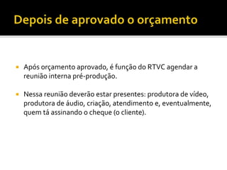 Após orçamento aprovado, é função do RTVC agendar a
reunião interna pré-produção.
 Nessa reunião deverão estar presentes: produtora de vídeo,
produtora de áudio, criação, atendimento e, eventualmente,
quem tá assinando o cheque (o cliente).
 