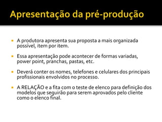  A produtora apresenta sua proposta a mais organizada
possível, item por item.
 Essa apresentação pode acontecer de formas variadas,
power point, pranchas, pastas, etc.
 Deverá conter os nomes, telefones e celulares dos principais
profissionais envolvidos no processo.
 A RELAÇÃO e a fita com o teste de elenco para definição dos
modelos que seguirão para serem aprovados pelo cliente
como o elenco final.
 