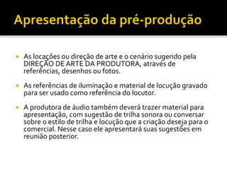  As locações ou direção de arte e o cenário sugerido pela
DIREÇÃO DE ARTE DA PRODUTORA, através de
referências, desenhos ou fotos.
 As referências de iluminação e material de locução gravado
para ser usado como referência do locutor.
 A produtora de áudio também deverá trazer material para
apresentação, com sugestão de trilha sonora ou conversar
sobre o estilo de trilha e locução que a criação deseja para o
comercial. Nesse caso ele apresentará suas sugestões em
reunião posterior.
 