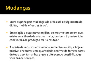  Entre as principais mudanças da área está o surgimento do
digital, mobile e “outras telas”.
 Em relação a estas novas mídias, ao mesmo tempo em que
existe uma liberdade criativa maior, também é preciso lidar
com verbas de produção mais enxutas.”
 A oferta de recursos no mercado aumentou muito, e hoje é
possível encontrar uma quantidade enorme de fornecedores
de todo tipo, tamanho, preço e oferecendo possibilidades
variadas de serviços.
 