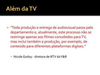  “Toda produção e entrega de audiovisual passa pelo
departamento e, atualmente, este processo não se
restringe apenas aos filmes concebidos paraTV,
mas inclui também a produção, por exemplo, de
conteúdo para diferentes plataformas digitais.”
 Nicole Godoy - diretora de RTV daY&R
 