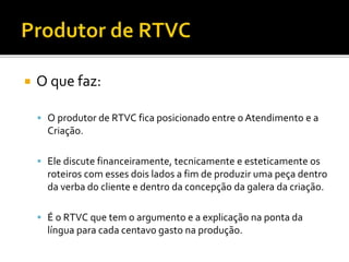 O que faz:
 O produtor de RTVC fica posicionado entre o Atendimento e a
Criação.
 Ele discute financeiramente, tecnicamente e esteticamente os
roteiros com esses dois lados a fim de produzir uma peça dentro
da verba do cliente e dentro da concepção da galera da criação.
 É o RTVC que tem o argumento e a explicação na ponta da
língua para cada centavo gasto na produção.
 
