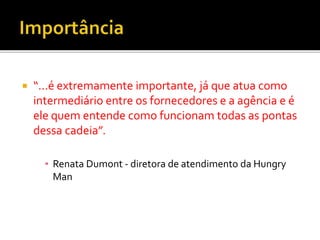  “...é extremamente importante, já que atua como
intermediário entre os fornecedores e a agência e é
ele quem entende como funcionam todas as pontas
dessa cadeia”.
▪ Renata Dumont - diretora de atendimento da Hungry
Man
 