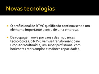  O profissional de RTVC qualificado continua sendo um
elemento importante dentro de uma empresa.
 De roupagem nova por causa das mudanças
tecnológicas, o RTVC vem se transformando no
Produtor Multimídia, um super profissional com
horizontes mais amplos e maiores capacidades.
 