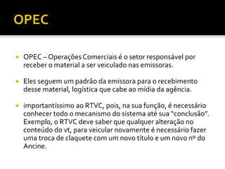  OPEC – Operações Comerciais é o setor responsável por
receber o material a ser veiculado nas emissoras.
 Eles seguem um padrão da emissora para o recebimento
desse material, logística que cabe ao mídia da agência.
 importantíssimo ao RTVC, pois, na sua função, é necessário
conhecer todo o mecanismo do sistema até sua “conclusão”.
Exemplo, o RTVC deve saber que qualquer alteração no
conteúdo do vt, para veicular novamente é necessário fazer
uma troca de claquete com um novo título e um novo nº do
Ancine.
 