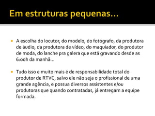  A escolha do locutor, do modelo, do fotógrafo, da produtora
de áudio, da produtora de vídeo, do maquiador, do produtor
de moda, do lanche pra galera que está gravando desde as
6:00h da manhã...
 Tudo isso e muito mais é de responsabilidade total do
produtor de RTVC, salvo ele não seja o profissional de uma
grande agência, e possua diversos assistentes e/ou
produtoras que quando contratadas, já entregam a equipe
formada.
 