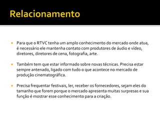  Para que o RTVC tenha um amplo conhecimento do mercado onde atua,
é necessário ele mantenha contato com produtores de áudio e vídeo,
diretores, diretores de cena, fotografia, arte.
 Também tem que estar informado sobre novas técnicas. Precisa estar
sempre antenado, ligado com tudo o que acontece no mercado de
produção cinematográfica.
 Precisa frequentar festivais, ler, receber os fornecedores, sejam eles do
tamanho que forem porque o mercado apresenta muitas surpresas e sua
função é mostrar esse conhecimento para a criação.
 