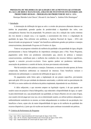 PROGRAMA DE MELHORIA DA QUALIDADE E DO AUMENTO DA QUANTIDADE
DA ÁGUA DE RIOS E MANANCIAIS, ATRAVÉS DE INCENTIVOS FINANCEIROS AOS
     PRODUTORES RURAIS − PROGRAMA DO PRODUTOR DE ÁGUA / ANA
       Henrique Marinho Leite Chaves1, Devanir G. dos Santos2 e Antônio Félix Domingues3


I. Introdução.
        A diminuição da infiltração da água no solo e a erosão são processos altamente danosos no
âmbito da propriedade, gerando quedas de produtividade e degradação dos solos, com
conseqüências funestas fora da propriedade. No primeiro caso, há a redução das vazões mínimas
dos rios durante a estação seca, e no segundo, o assoreamento dos leitos e a degradação da
qualidade da água. Para enfrentar este problema, a Agência Nacional de Águas - ANA está
desenvolvendo um programa de “compra” dos benefícios ambientais gerados por práticas e manejos
conservacionistas, denominado Programa do Produtor de Água.
        Trata-se um programa voluntário de melhoria da qualidade e da quantidade de água, dirigido
prioritariamente a bacias hidrográficas de importância estratégica para o País. Neste Programa,
pagamentos serão feitos aos produtores selecionados que, através de práticas e manejos
conservacionistas, contribuam para e melhoria das condições dos recursos hídricos superficiais,
segundo o conceito provedor-recebedor. Esses agentes podem ser produtores individuais,
associações de produtores e comitês de bacias, de áreas previamente selecionadas.
        Não há restrições sobre práticas e manejos. Entretanto, os mesmos deverão aportar, de forma
comprovada, benefícios ambientais ao manancial de interesse. Estes benefícios incluem o
abatimento da sedimentação e o aumento da infiltração de água no solo.
        Os pagamentos serão feitos após a implantação de um projeto específico, previamente
aprovado pela ANA (ou por entidade devidamente autorizada), e cobrirão total ou parcialmente (de
50-100%) os custos médios de referência da prática implantada, dependendo de sua eficiência.

        A idéia subjacente, e que encontra amparo na legislação vigente, é de que quando um
usuário causa um prejuízo à bacia hidrográfica, seja reduzindo a disponibilidade de água, ao captá-
la para determinado uso, seja prejudicando sua qualidade, ao lançar efluentes em um corpo d’água,
esse usuário deverá pagar por esse uso, ora se determinado usuário, ao utilizar práticas adequadas e
ambientalmente sustentáveis ou mesmo, ao tratar adequadamente os resíduos de sua produção, traz
benefícios a bacia, sejam eles de maior disponibilidade de água ou de melhoria da qualidade dos
recursos disponíveis, é justo que ele receba um incentivo para continuar executando tais práticas.

II. Critérios de Performance do Programa

1
  Eng.o. Agro., Ph.D., Superintendência de Conservação de Água e Solo /ANA.
2
  Eng.º Agrº , M. Sc..Gerente, Superintendência de Conservação de Água e Solo /ANA.
3
  Eng.o. Agro,, Superintendente de Conservação de Água e Solo / ANA.
 