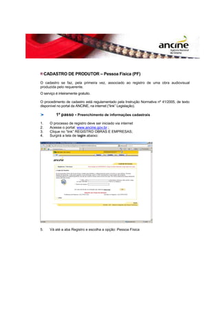 CADASTRO DE PRODUTOR – Pessoa Física (PF) 
O cadastro se faz, pela primeira vez, associado ao registro de uma obra audiovisual 
produzida pelo requerente. 
O serviço é inteiramente gratuito. 
O procedimento de cadastro está regulamentado pela Instrução Normativa nº 41/2005, de texto 
disponível no portal da ANCINE, na internet (“link” Legislação). 
1º passo - Preenchimento de informações cadastrais 
1. O processo de registro deve ser iniciado via internet 
2. Acesse o portal: www.ancine.gov.br ; 
3. Clique no “link” REGISTRO OBRAS E EMPRESAS; 
4. Surgirá a tela de login abaixo: 
5. Vá até a aba Registro e escolha a opção: Pessoa Física 
 