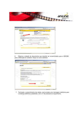 6. Observe a relação de documentos que deverão ser encaminhados para a ANCINE, 
para a efetivação do cadastro. Clique no ícone cadastrar. 
7. Terminado o preenchimento dos dados, será enviada uma mensagem eletrônica para 
o endereço eletrônico cadastrado, com o nº de protocolo do requerimento. 
 