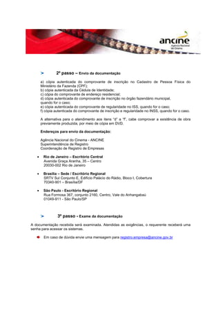2º passo – Envio da documentação 
a) cópia autenticada do comprovante de inscrição no Cadastro de Pessoa Física do 
Ministério da Fazenda (CPF); 
b) cópia autenticada da Cédula de Identidade; 
c) cópia do comprovante de endereço residencial; 
d) cópia autenticada do comprovante de inscrição no órgão fazendário municipal, 
quando for o caso; 
e) cópia autenticada do comprovante de regularidade no ISS, quando for o caso; 
f) cópia autenticada do comprovante de inscrição e regularidade no INSS, quando for o caso. 
A alternativa para o atendimento aos itens “d” a “f”, cabe comprovar a existência de obra 
previamente produzida, por meio de cópia em DVD. 
Endereços para envio da documentação: 
Agência Nacional do Cinema - ANCINE 
Superintendência de Registro 
Coordenação de Registro de Empresas 
· Rio de Janeiro – Escritório Central 
Avenida Graça Aranha, 35 – Centro 
20030-002 Rio de Janeiro 
· Brasília – Sede / Escritório Regional 
SRTV Sul Conjunto E, Edifício Palácio do Rádio, Bloco I, Cobertura 
70340-901 – Brasília/DF 
· São Paulo - Escritório Regional 
Rua Formosa 367, conjunto 2160, Centro, Vale do Anhangabaú 
01049-911 - São Paulo/SP 
3º passo - Exame da documentação 
A documentação recebida será examinada. Atendidas as exigências, o requerente receberá uma 
senha para acessar os sistemas. 
Em caso de dúvida envie uma mensagem para registro.empresa@ancine.gov.br 

