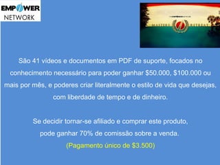São 41 vídeos e documentos em PDF de suporte, focados no 
conhecimento necessário para poder ganhar $50.000, $100.000 ou 
mais por mês, e poderes criar literalmente o estilo de vida que desejas, 
com liberdade de tempo e de dinheiro. 
Se decidir tornar-se afiliado e comprar este produto, 
pode ganhar 70% de comissão sobre a venda. 
(Pagamento único de $3.500) 
 
