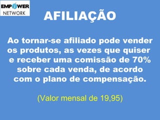 AFILIAÇÃO 
Ao tornar-se afiliado pode vender 
os produtos, as vezes que quiser 
e receber uma comissão de 70% 
sobre cada venda, de acordo 
com o plano de compensação. 
(Valor mensal de 19,95) 
 