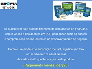Ao subscrever este produto fica também com acesso ao Fast Start, 
com 8 vídeos e documentos em PDF para saber quais os passos 
e compromissos diários inerentes ao desenvolvimento do negócio. 
Como é um produto de subscrição mensal, significa que terá 
um rendimento residual mensal 
de cada cliente que lhe comprar este produto. 
(Pagamento mensal de $25) 
 
