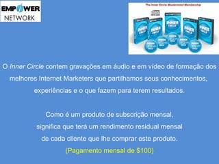 O Inner Circle contem gravações em áudio e em vídeo de formação dos 
melhores Internet Marketers que partilhamos seus conhecimentos, 
experiências e o que fazem para terem resultados. 
Como é um produto de subscrição mensal, 
significa que terá um rendimento residual mensal 
de cada cliente que lhe comprar este produto. 
(Pagamento mensal de $100) 
 