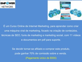 É um Curso Online de Internet Marketing, para aprender como criar 
uma máquina viral de marketing, focado na criação de conteúdos, 
técnicas de SEO, funis de marketing e marketing social, com 11 vídeos 
e documentos em pdf para suporte. 
Se decidir tornar-se afiliado e comprar este produto, 
pode ganhar 70% de comissão sobre a venda. 
(Pagamento único de $500) 
 