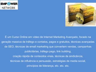 É um Curso Online em vídeo de Internet Marketing Avançado, focado na 
geração massiva de tráfego e contatos, pagos e gratuitos, técnicas avançadas 
de SEO, técnicas de email marketing que convertem vendas, campanhas 
publicitárias, tráfego pago, link building, 
criação rápida de conteúdos virais, técnicas de sindicância, 
técnicas de influência e persuasão, estratégias de media social, 
princípios de liderança, etc. etc. etc. 
 