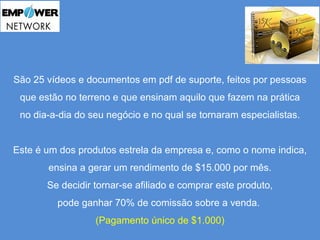 São 25 vídeos e documentos em pdf de suporte, feitos por pessoas 
que estão no terreno e que ensinam aquilo que fazem na prática 
no dia-a-dia do seu negócio e no qual se tornaram especialistas. 
Este é um dos produtos estrela da empresa e, como o nome indica, 
ensina a gerar um rendimento de $15.000 por mês. 
Se decidir tornar-se afiliado e comprar este produto, 
pode ganhar 70% de comissão sobre a venda. 
(Pagamento único de $1.000) 
 
