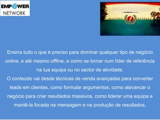 Ensina tudo o que é preciso para dominar qualquer tipo de negócio 
online, e até mesmo offline, e como se tornar num líder de referência 
na tua equipa ou no sector de atividade. 
O conteúdo vai desde técnicas de venda avançadas para converter 
leads em clientes, como formular argumentos, como alavancar o 
negócio para criar resultados massivos, como liderar uma equipa e 
mantê-la focada na mensagem e na produção de resultados, 
 