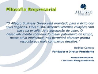 Filosofia Empresarial “ O Allegro Business Group está orientado para o êxito dos seus negócios. Fiéis a isto, desenvolveremos relações com base na excelência e agregação de valor. O desenvolvimento contínuo do maior patrimônio do Grupo, nosso ativo intelectual, nos permitirá oferecer pronta resposta aos mais complexos desafios.” Rodrigo Campos Fundador e Diretor Presidente "Fortitudine vincimus" - Sir Ernest Henry Schackleton 
