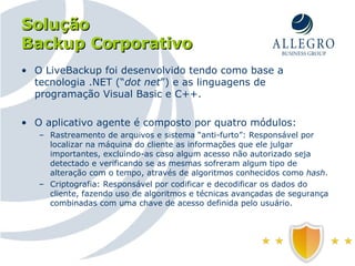 Solução Backup Corporativo O LiveBackup foi desenvolvido tendo como base a tecnologia .NET (“ dot net ”) e as linguagens de programação Visual Basic e C++.  O aplicativo agente é composto por quatro módulos: Rastreamento de arquivos e sistema “anti-furto”: Responsável por localizar na máquina do cliente as informações que ele julgar importantes, excluindo-as caso algum acesso não autorizado seja detectado e verificando se as mesmas sofreram algum tipo de alteração com o tempo, através de algoritmos conhecidos como  hash . Criptografia: Responsável por codificar e decodificar os dados do cliente, fazendo uso de algoritmos e técnicas avançadas de segurança combinadas com uma chave de acesso definida pelo usuário. 